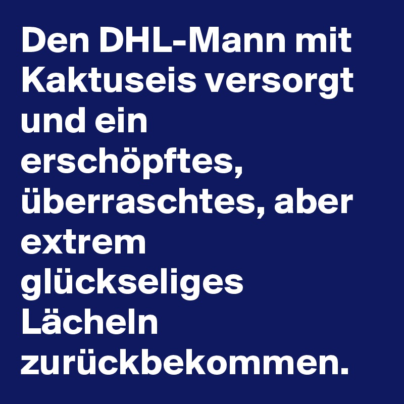 Den DHL-Mann mit Kaktuseis versorgt und ein erschöpftes, überraschtes, aber extrem glückseliges Lächeln zurückbekommen.