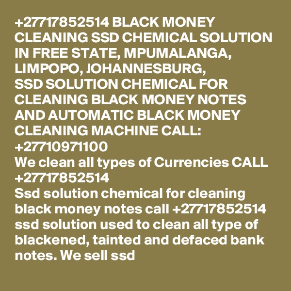 +27717852514 BLACK MONEY CLEANING SSD CHEMICAL SOLUTION IN FREE STATE, MPUMALANGA,  LIMPOPO, JOHANNESBURG, 
SSD SOLUTION CHEMICAL FOR CLEANING BLACK MONEY NOTES AND AUTOMATIC BLACK MONEY CLEANING MACHINE CALL:  +27710971100
We clean all types of Currencies CALL +27717852514
Ssd solution chemical for cleaning black money notes call +27717852514 ssd solution used to clean all type of blackened, tainted and defaced bank notes. We sell ssd 