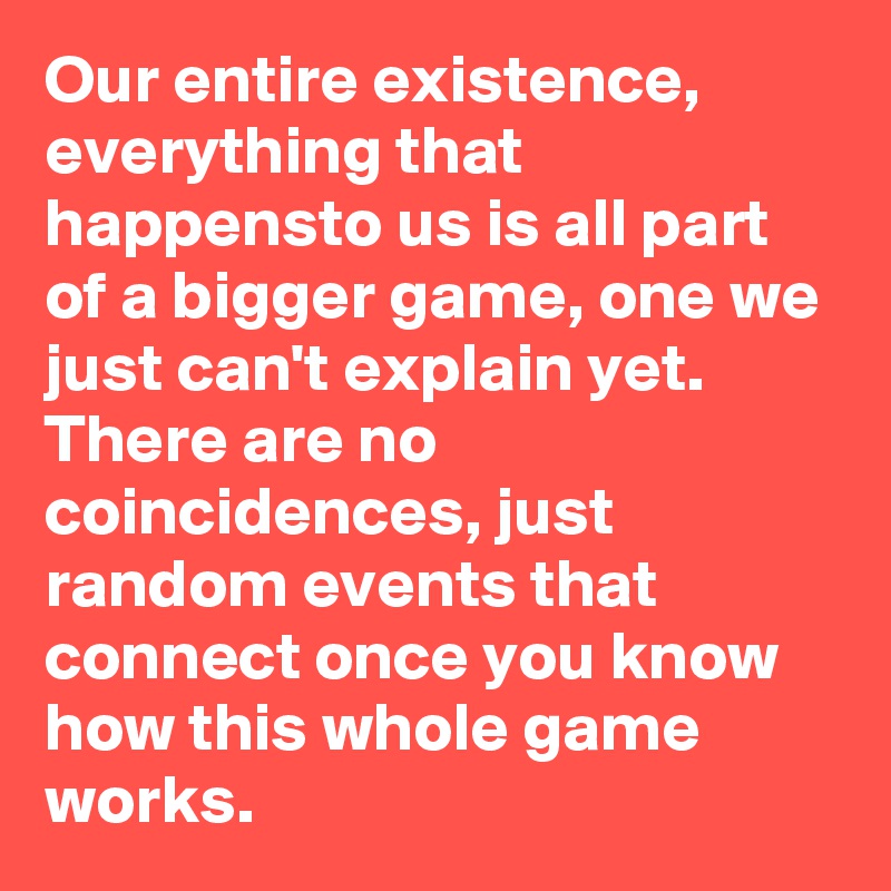 Our entire existence, everything that happensto us is all part of a bigger game, one we just can't explain yet. There are no coincidences, just random events that connect once you know how this whole game works.