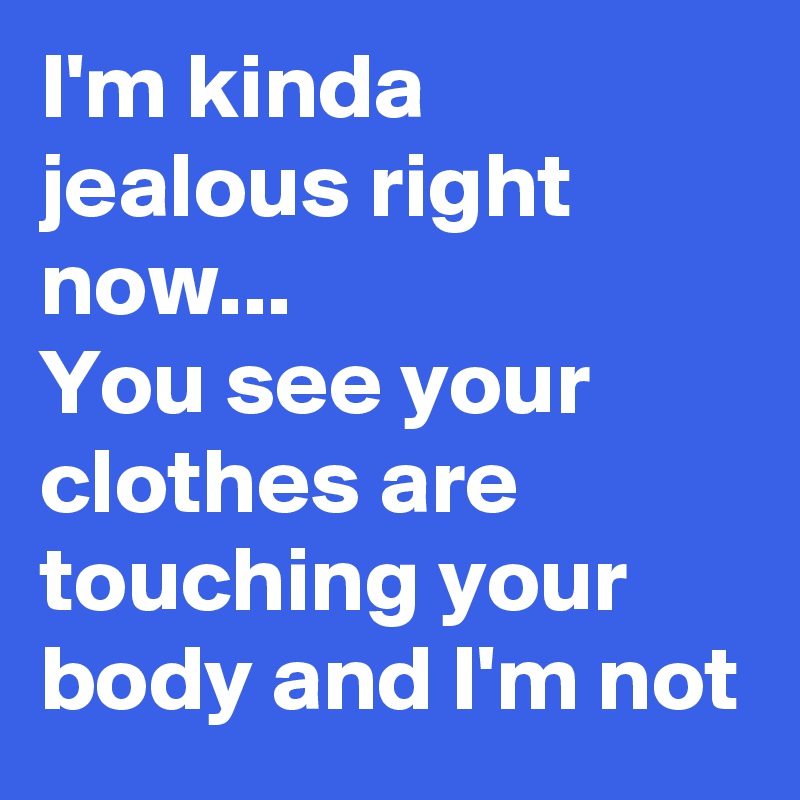 I'm kinda jealous right now...
You see your clothes are touching your body and I'm not