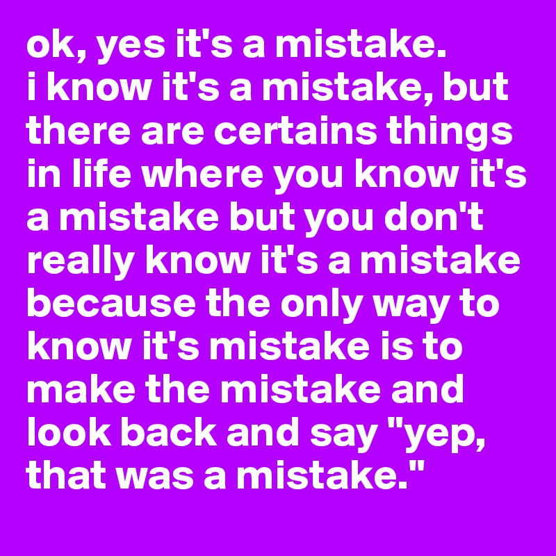 ok, yes it's a mistake. 
i know it's a mistake, but there are certains things in life where you know it's a mistake but you don't really know it's a mistake because the only way to know it's mistake is to make the mistake and look back and say "yep, that was a mistake."