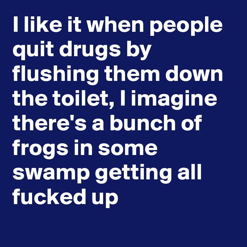 I like it when people quit drugs by flushing them down the toilet, I imagine there's a bunch of frogs in some swamp getting all fucked up