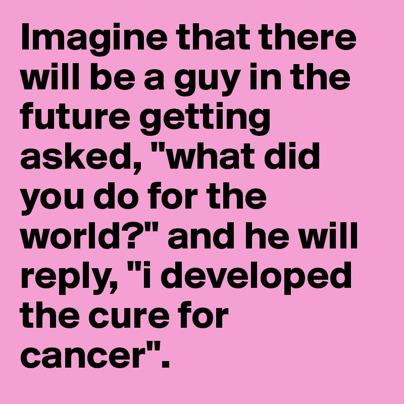Imagine that there will be a guy in the future getting asked, "what did you do for the world?" and he will reply, "i developed the cure for cancer". 