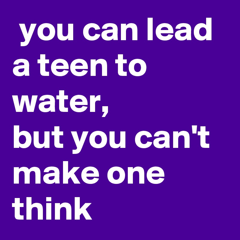  you can lead a teen to water,
but you can't make one 
think