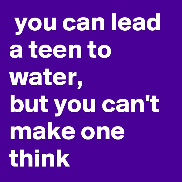  you can lead a teen to water,
but you can't make one 
think