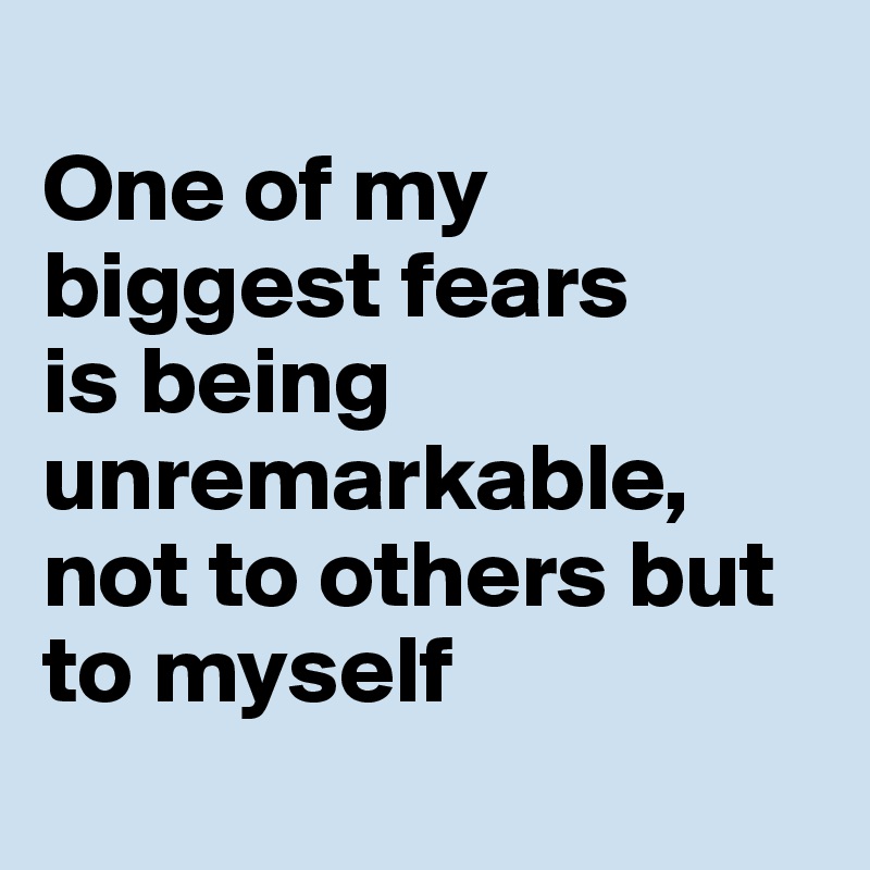 
One of my biggest fears 
is being unremarkable, not to others but to myself 
