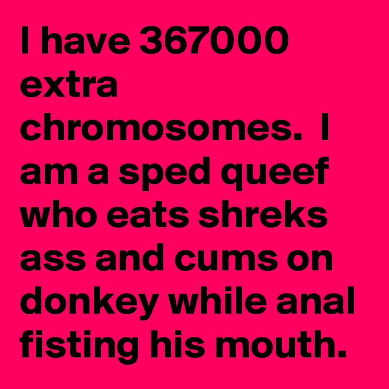 I have 367000 extra chromosomes.  I am a sped queef who eats shreks ass and cums on donkey while anal fisting his mouth.