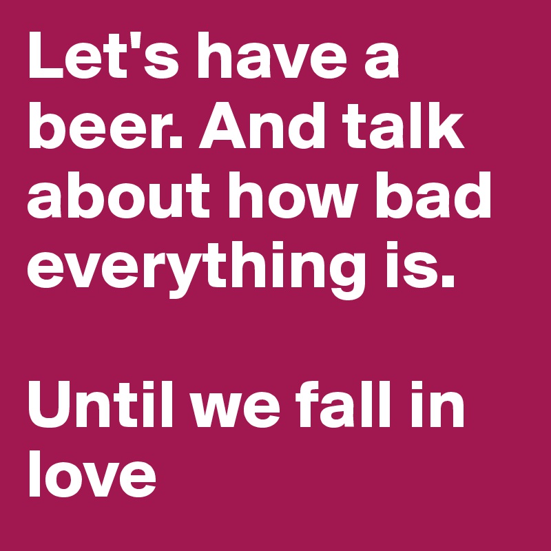 Let's have a beer. And talk about how bad everything is. 

Until we fall in love