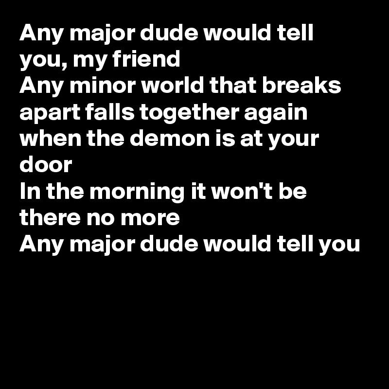 Any major dude would tell you, my friend
Any minor world that breaks apart falls together again
when the demon is at your door
In the morning it won't be there no more
Any major dude would tell you



