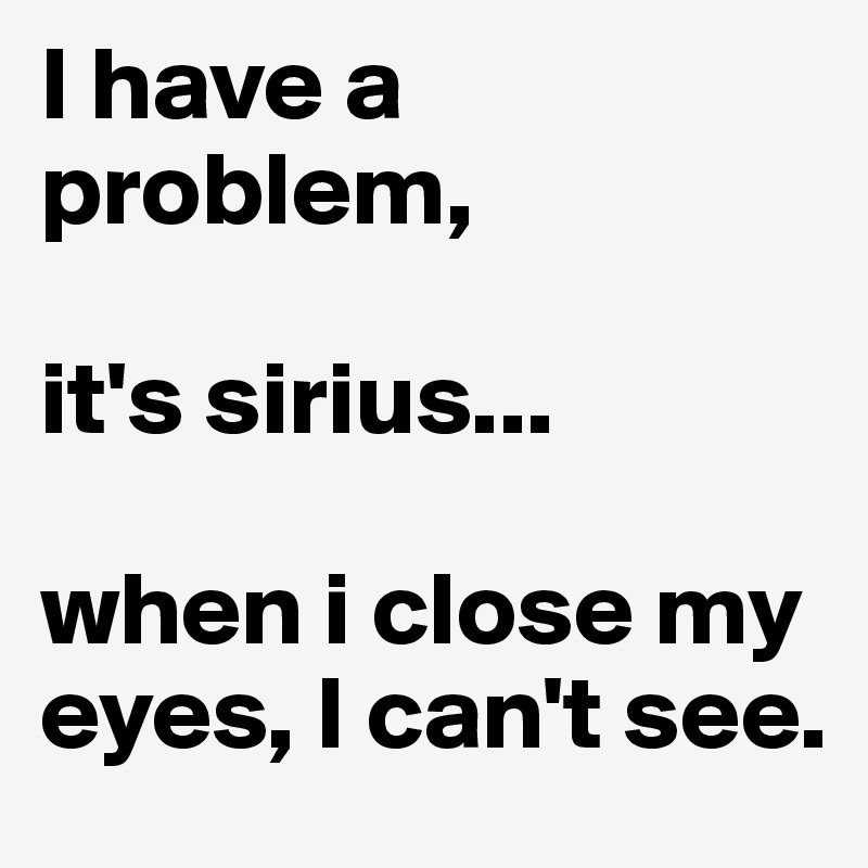 I have a problem, 

it's sirius... 

when i close my eyes, I can't see.