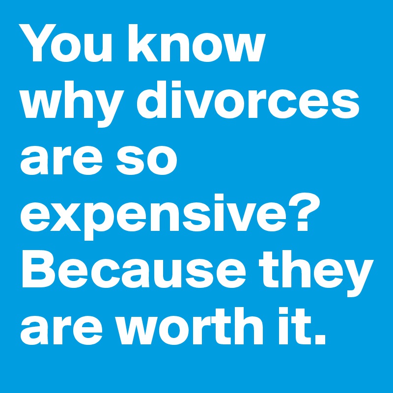 You know why divorces are so expensive? Because they are worth it.