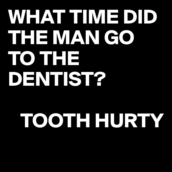 WHAT TIME DID THE MAN GO TO THE DENTIST?

   TOOTH HURTY
            