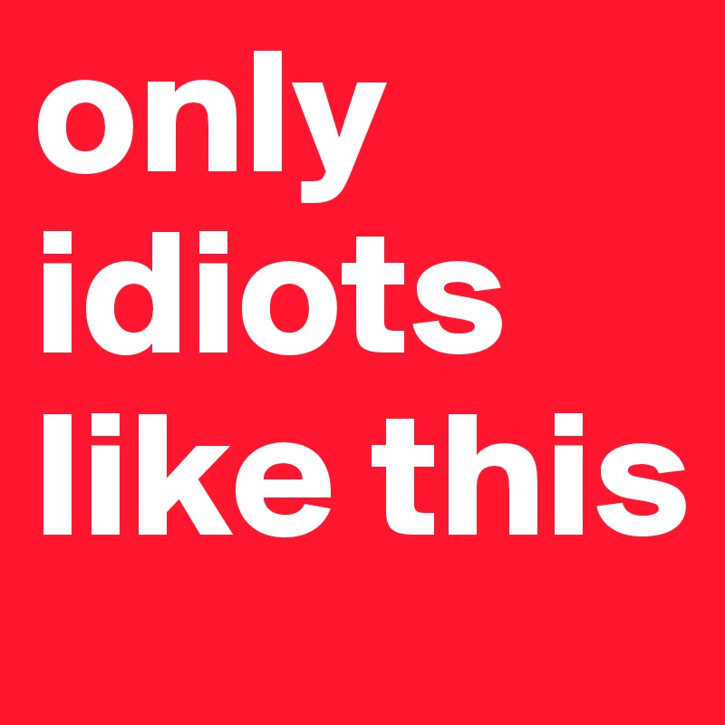 only idiots like this