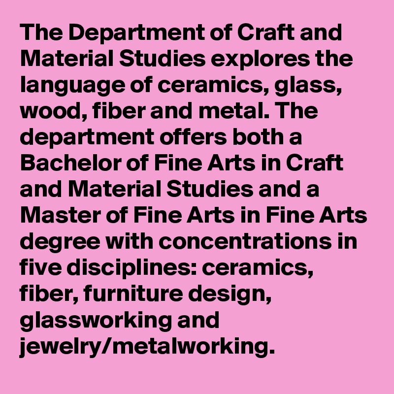 The Department of Craft and Material Studies explores the language of ceramics, glass, wood, fiber and metal. The department offers both a Bachelor of Fine Arts in Craft and Material Studies and a Master of Fine Arts in Fine Arts degree with concentrations in five disciplines: ceramics, fiber, furniture design, glassworking and jewelry/metalworking.