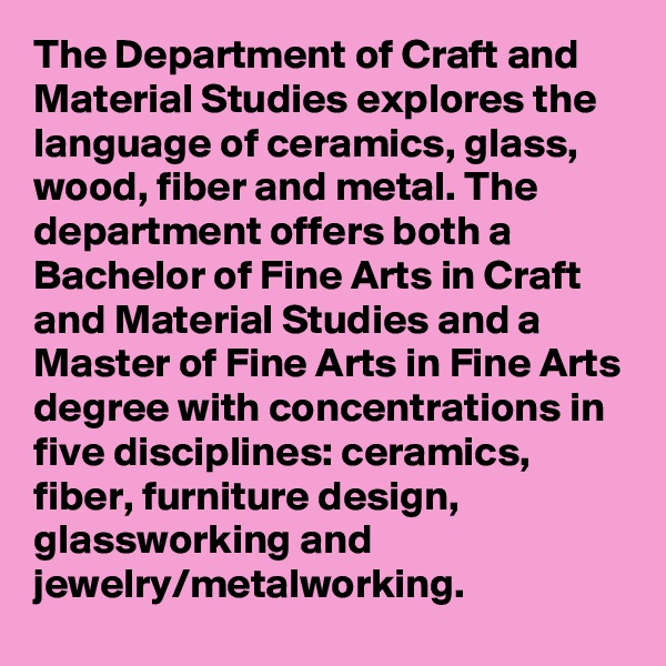 The Department of Craft and Material Studies explores the language of ceramics, glass, wood, fiber and metal. The department offers both a Bachelor of Fine Arts in Craft and Material Studies and a Master of Fine Arts in Fine Arts degree with concentrations in five disciplines: ceramics, fiber, furniture design, glassworking and jewelry/metalworking.