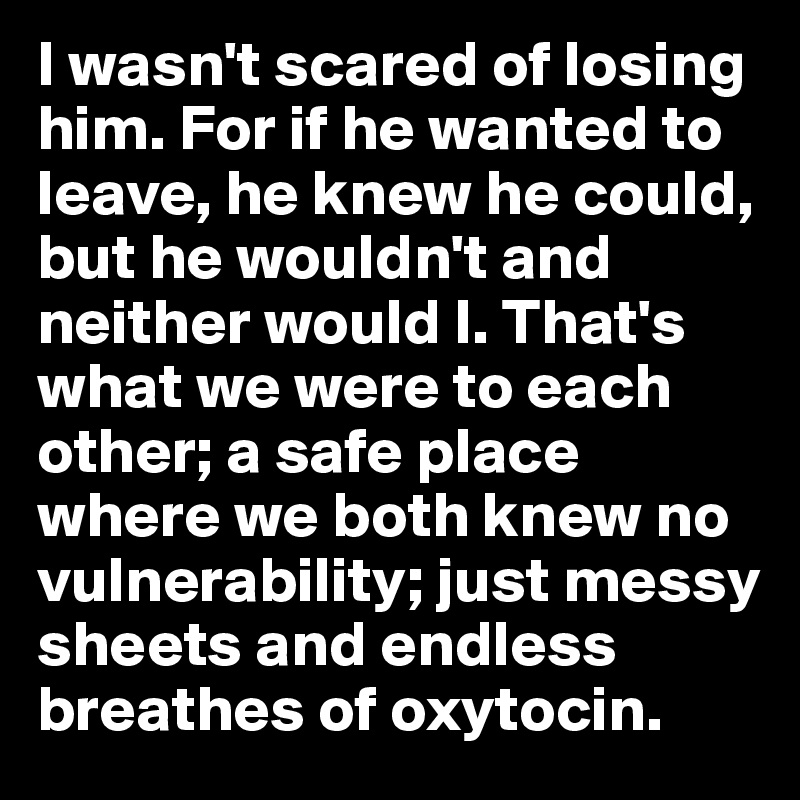 I wasn't scared of losing him. For if he wanted to leave, he knew he could, but he wouldn't and neither would I. That's what we were to each other; a safe place where we both knew no vulnerability; just messy sheets and endless breathes of oxytocin.
