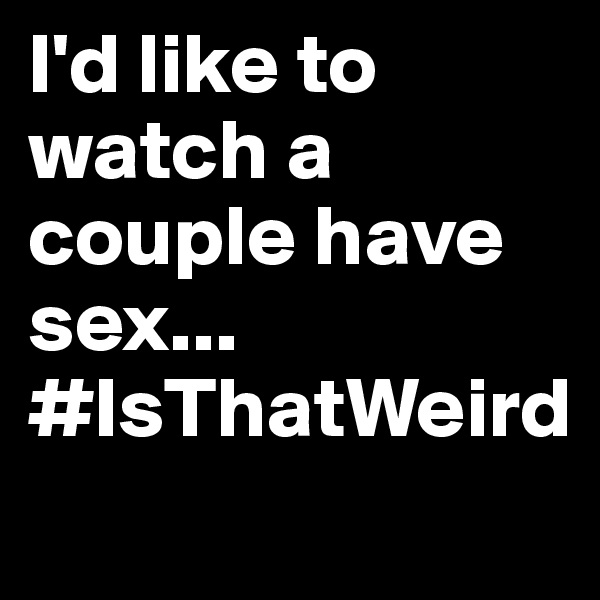 I'd like to watch a couple have sex... #IsThatWeird          

