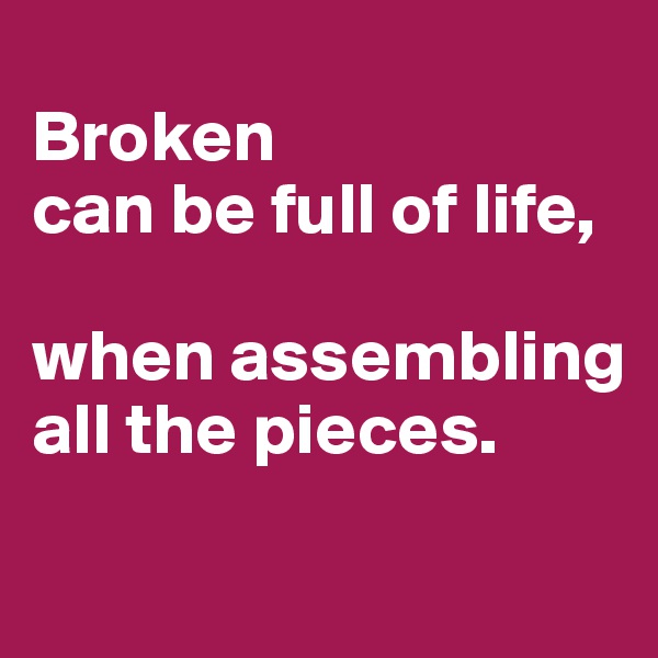 
Broken 
can be full of life, 

when assembling all the pieces. 
