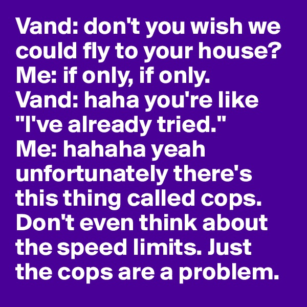 Vand: don't you wish we could fly to your house? 
Me: if only, if only.
Vand: haha you're like "I've already tried." 
Me: hahaha yeah unfortunately there's this thing called cops. Don't even think about the speed limits. Just the cops are a problem. 
