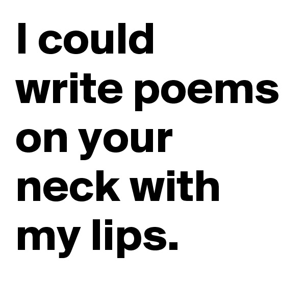I could 
write poems on your neck with my lips.