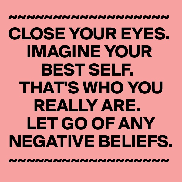 ~~~~~~~~~~~~~~~~~~
CLOSE YOUR EYES.
     IMAGINE YOUR 
         BEST SELF.
   THAT'S WHO YOU 
       REALLY ARE. 
     LET GO OF ANY NEGATIVE BELIEFS.
~~~~~~~~~~~~~~~~~~