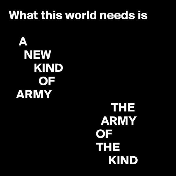 What this world needs is

    A
      NEW
          KIND
            OF
   ARMY
                                         THE
                                     ARMY
                                   OF
                                   THE
                                        KIND