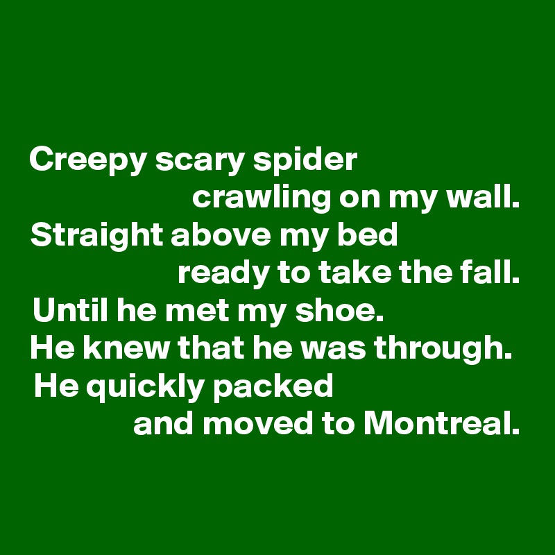 

Creepy scary spider                       
crawling on my wall.
Straight above my bed                 
 ready to take the fall.
Until he met my shoe.                   
He knew that he was through. 
He quickly packed                          
and moved to Montreal.

