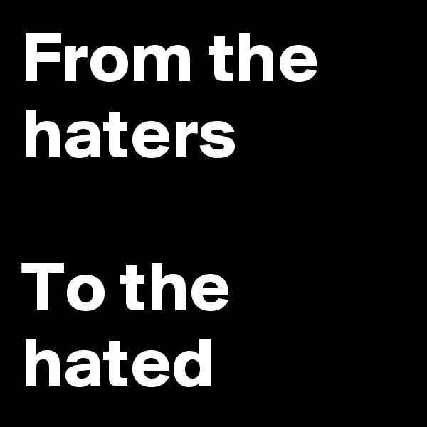 From the haters 

To the hated