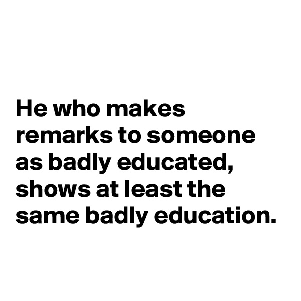 


He who makes remarks to someone as badly educated, shows at least the same badly education.
