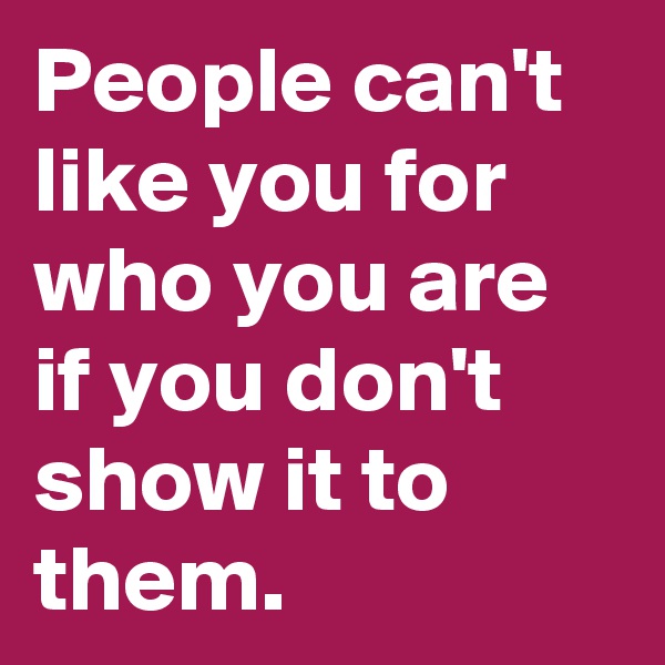 People can't like you for who you are if you don't show it to them.