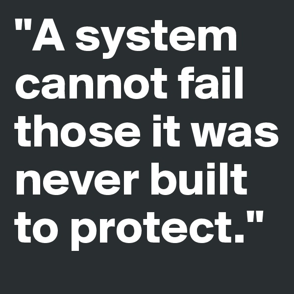 "A system cannot fail those it was never built to protect."
