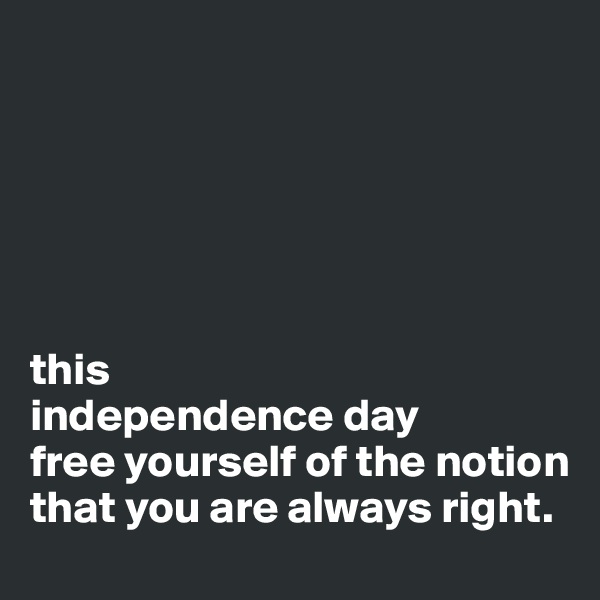 






this 
independence day
free yourself of the notion that you are always right.