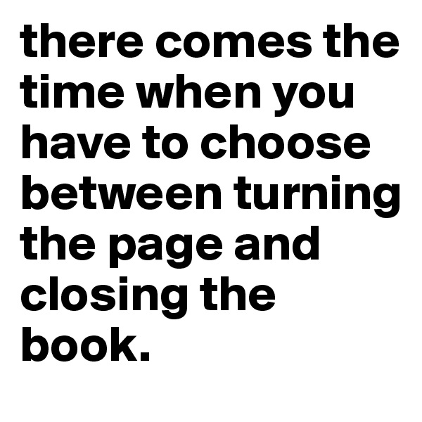 there comes the time when you have to choose between turning the page and closing the book.