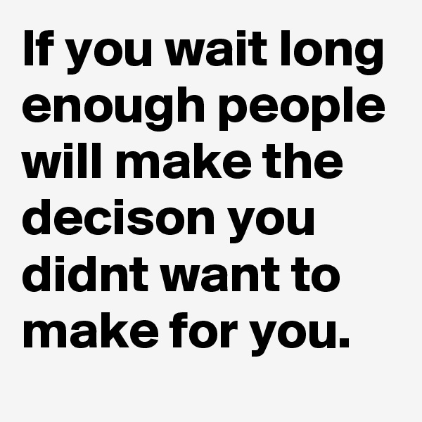 If you wait long enough people will make the decison you didnt want to make for you.