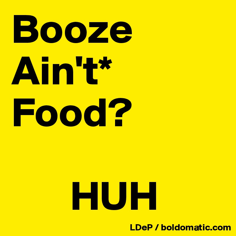 Booze
Ain't*
Food?

       HUH