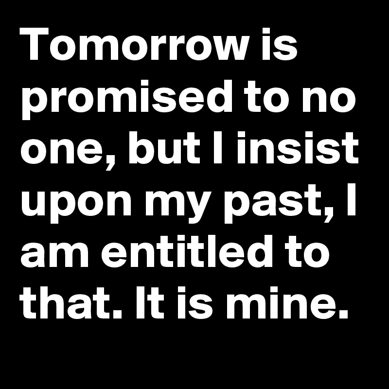 Tomorrow is promised to no one, but I insist upon my past, I am entitled to that. It is mine. 