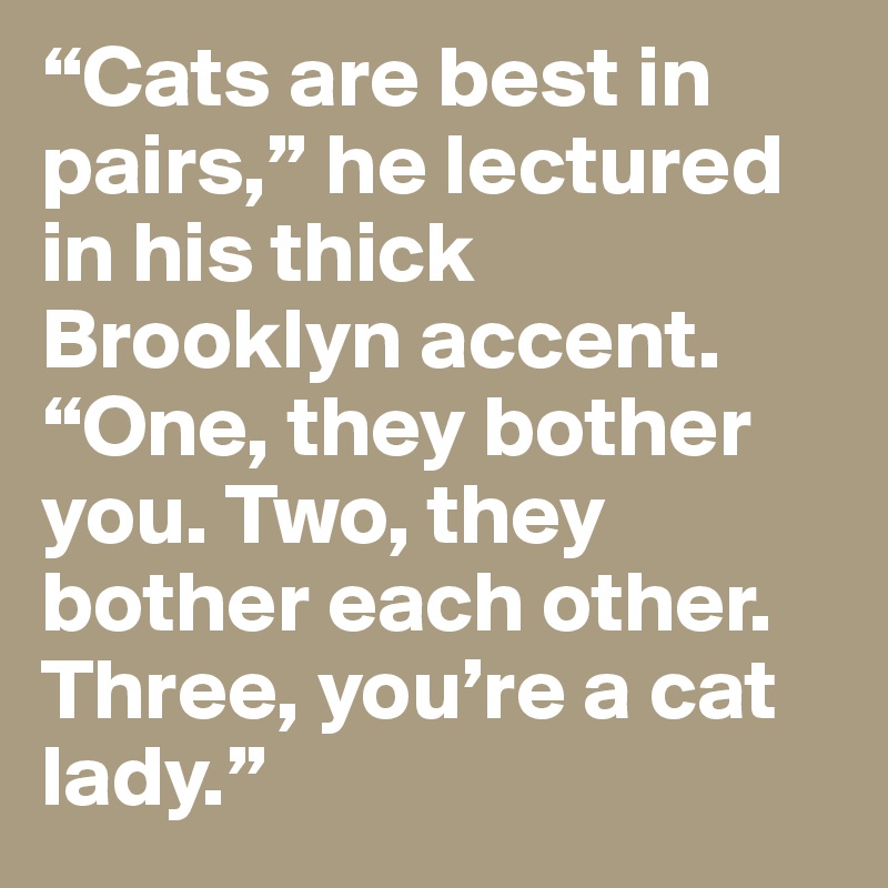 “Cats are best in pairs,” he lectured in his thick Brooklyn accent. “One, they bother you. Two, they bother each other. Three, you’re a cat lady.”