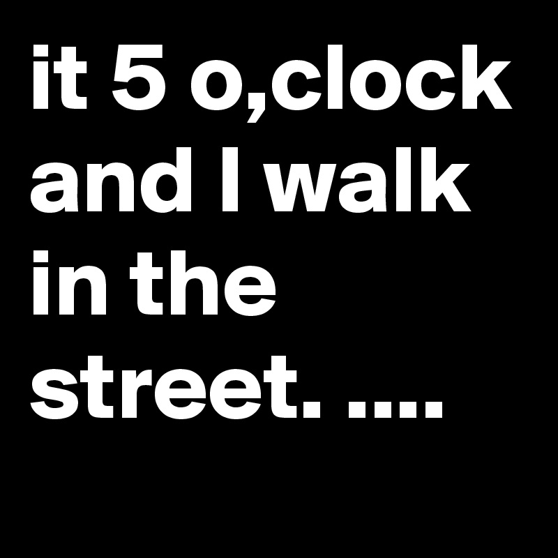 it 5 o,clock and I walk in the street. ....