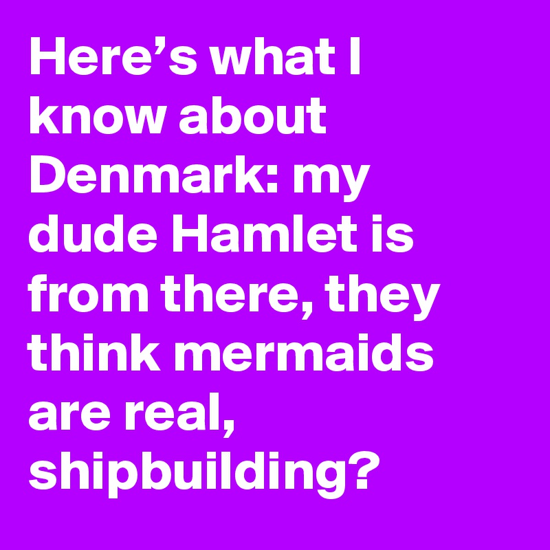 Here’s what I know about Denmark: my dude Hamlet is from there, they think mermaids are real, shipbuilding?