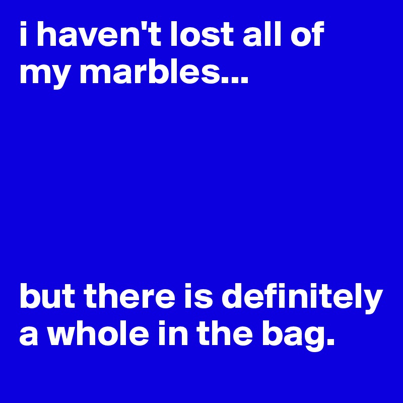 i haven't lost all of my marbles...





but there is definitely a whole in the bag.
