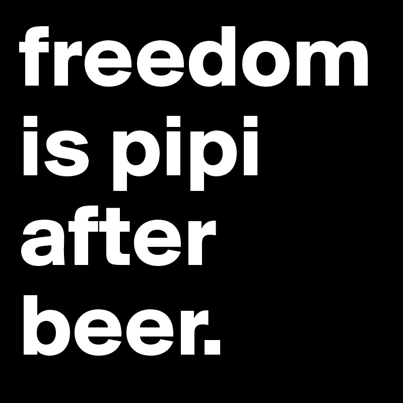 freedom is pipi after beer. 