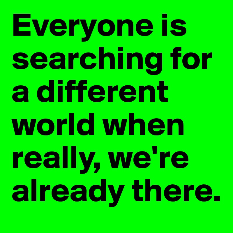 Everyone is searching for a different world when really, we're already there.