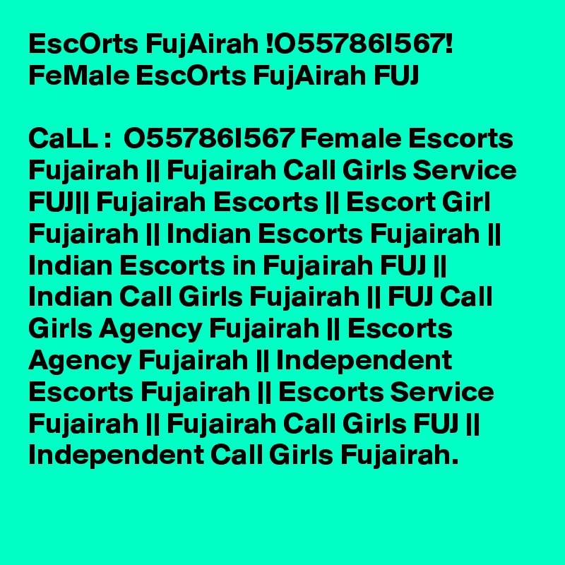 EscOrts FujAirah !O55786I567! FeMale EscOrts FujAirah FUJ

CaLL :  O55786I567 Female Escorts Fujairah || Fujairah Call Girls Service FUJ|| Fujairah Escorts || Escort Girl Fujairah || Indian Escorts Fujairah || Indian Escorts in Fujairah FUJ || Indian Call Girls Fujairah || FUJ Call Girls Agency Fujairah || Escorts Agency Fujairah || Independent Escorts Fujairah || Escorts Service Fujairah || Fujairah Call Girls FUJ || Independent Call Girls Fujairah.
