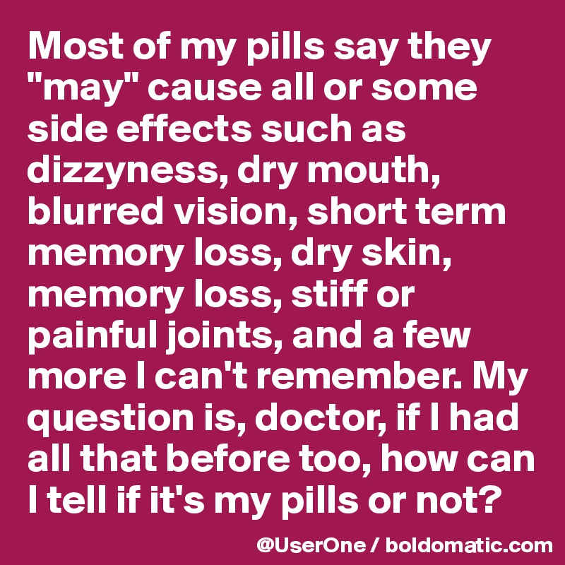 Most of my pills say they "may" cause all or some side effects such as dizzyness, dry mouth, blurred vision, short term memory loss, dry skin, memory loss, stiff or painful joints, and a few more I can't remember. My question is, doctor, if I had all that before too, how can I tell if it's my pills or not?