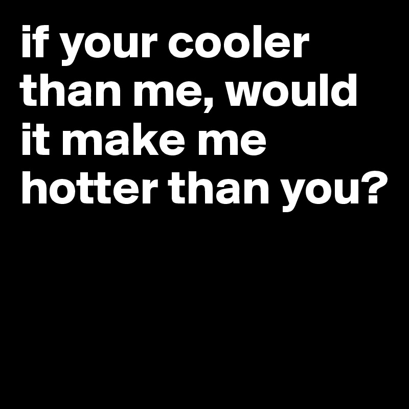 if your cooler than me, would it make me hotter than you?


