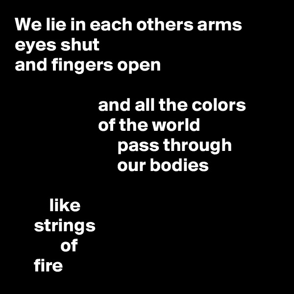 We lie in each others arms
eyes shut
and fingers open

                      and all the colors
                      of the world
                           pass through
                           our bodies

         like
     strings
            of
     fire