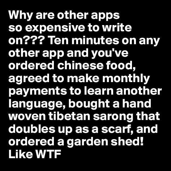 Why are other apps
so expensive to write on??? Ten minutes on any other app and you've ordered chinese food, agreed to make monthly payments to learn another language, bought a hand woven tibetan sarong that doubles up as a scarf, and ordered a garden shed! Like WTF 