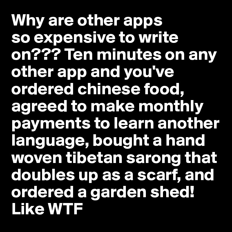 Why are other apps
so expensive to write on??? Ten minutes on any other app and you've ordered chinese food, agreed to make monthly payments to learn another language, bought a hand woven tibetan sarong that doubles up as a scarf, and ordered a garden shed! Like WTF 
