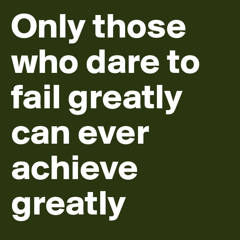 Only those who dare to fail greatly can ever achieve greatly