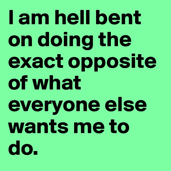 I am hell bent on doing the exact opposite of what everyone else wants me to do.